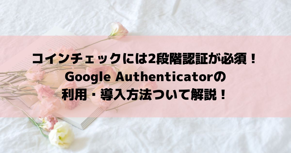 コインチェックには2段階認証が必須！Google Authenticatorの利用・導入方法ついて解説！