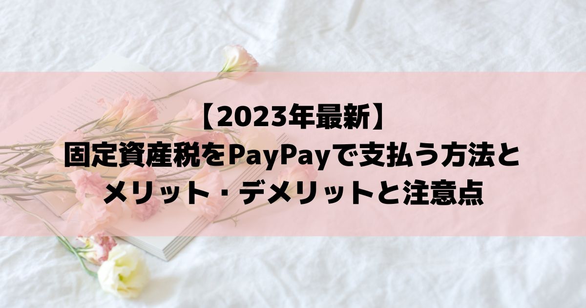 【2023年最新】固定資産税をPayPayで支払う方法とメリット・デメリットと注意点