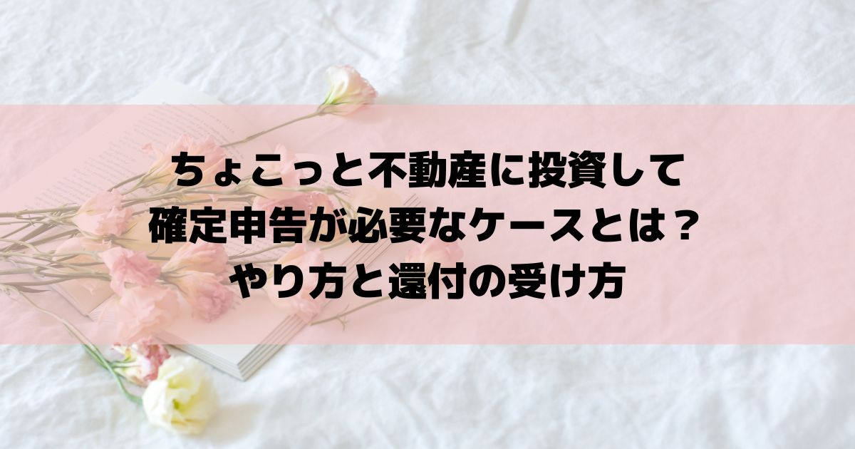 ちょこっと不動産に投資して確定申告が必要なケースとは？やり方と還付の受け方