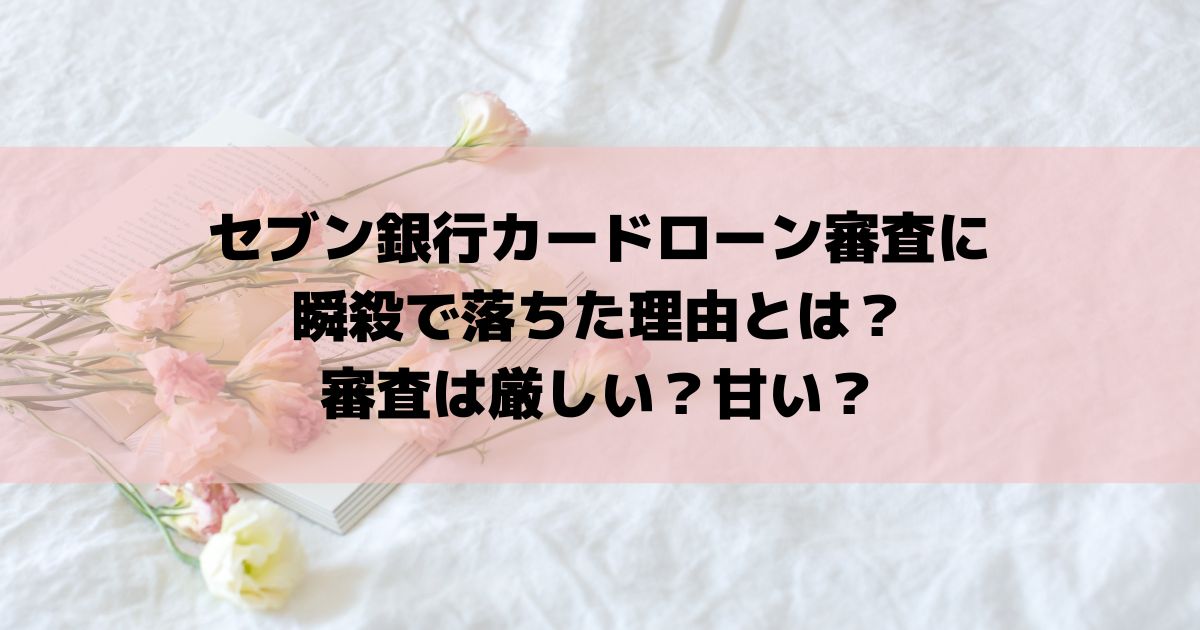 セブン銀行カードローン審査に瞬殺で落ちた理由とは？審査は厳しい？甘い？