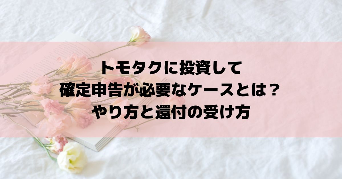 トモタクに投資して確定申告が必要なケースとは？やり方と還付の受け方