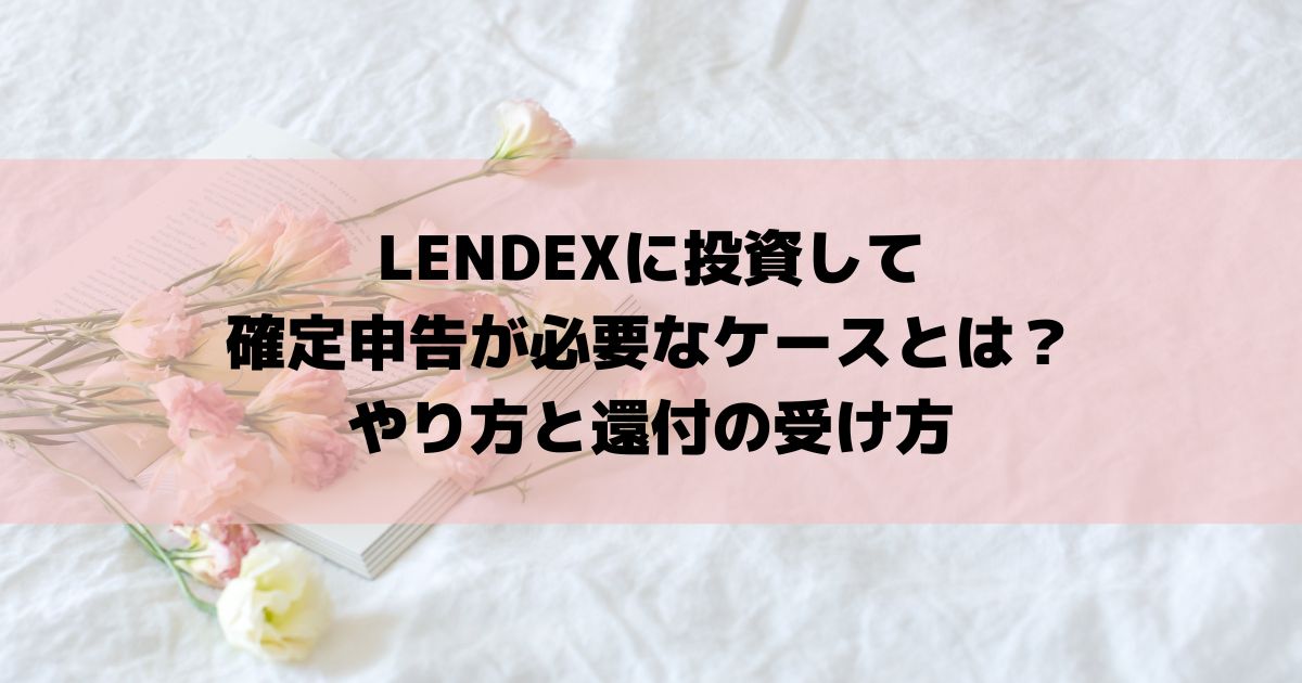 LENDEXに投資して確定申告が必要なケースとは？やり方と還付の受け方
