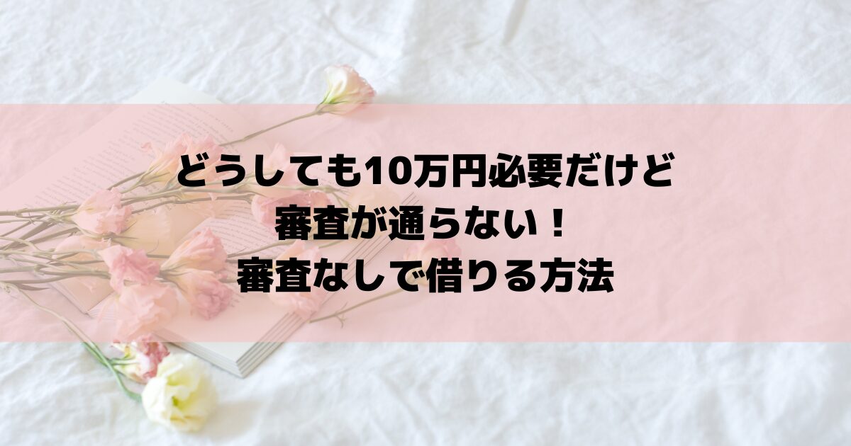 どうしても10万円必要だけど審査が通らない！審査なしで借りる方法