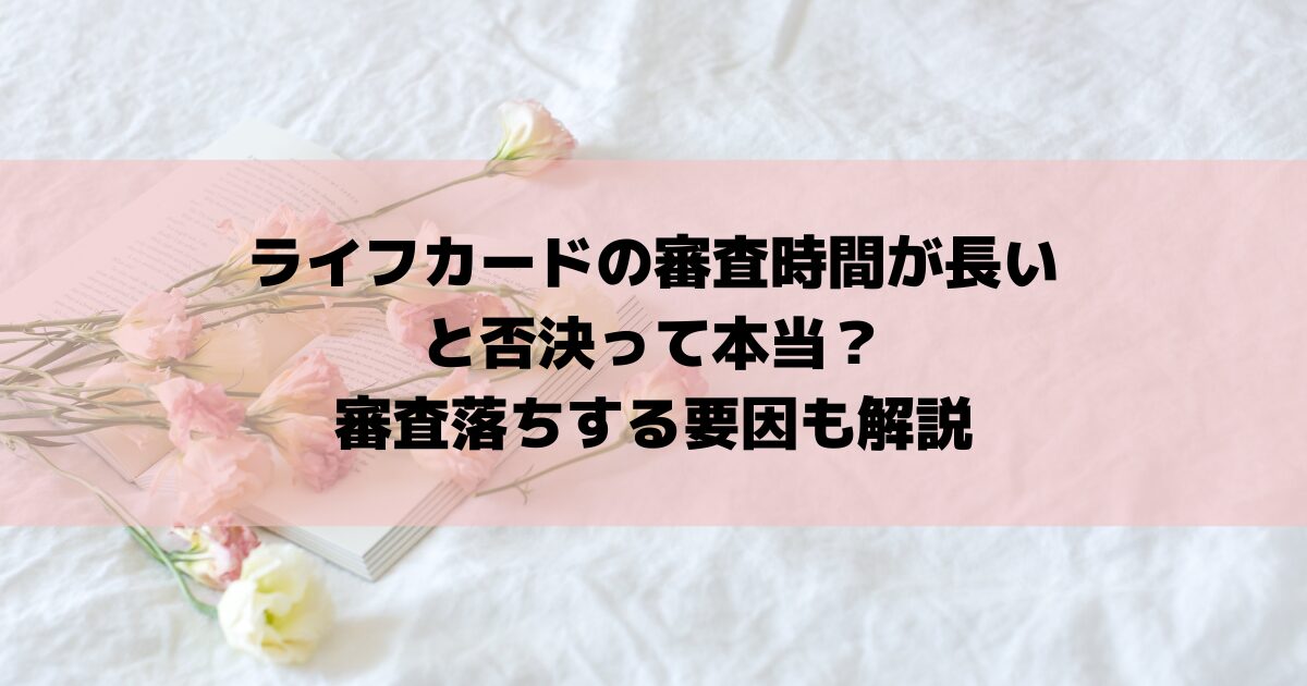 ライフカードの審査時間が長いと否決って本当？審査落ちする要因も解説