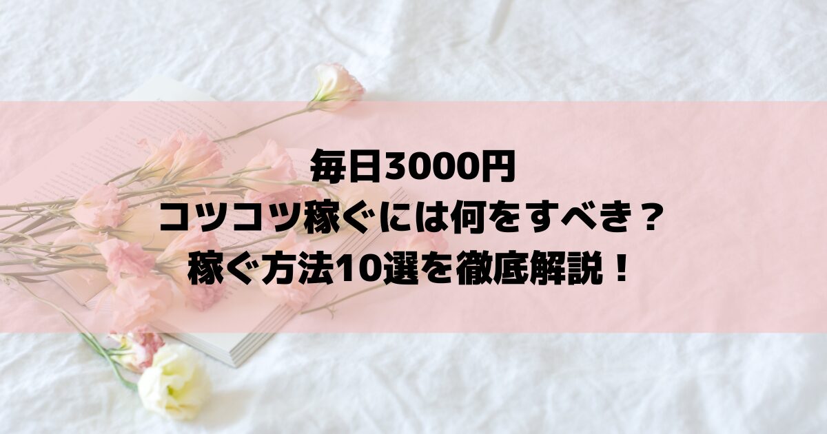 毎日3000円コツコツ稼ぐには何をすべき？稼ぐ方法10選を徹底解説！